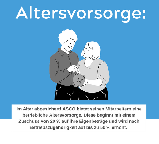 Im Alter abgesichert! ASCO bietet seinen Mitarbeitern eine betriebliche Altersvorsorge. Diese beginnt mit einem Zuschuss von 20 % auf ihre Eigenbeträge und wird nach Betriebszugehörigkeit auf bis zu 50 % erhöht.